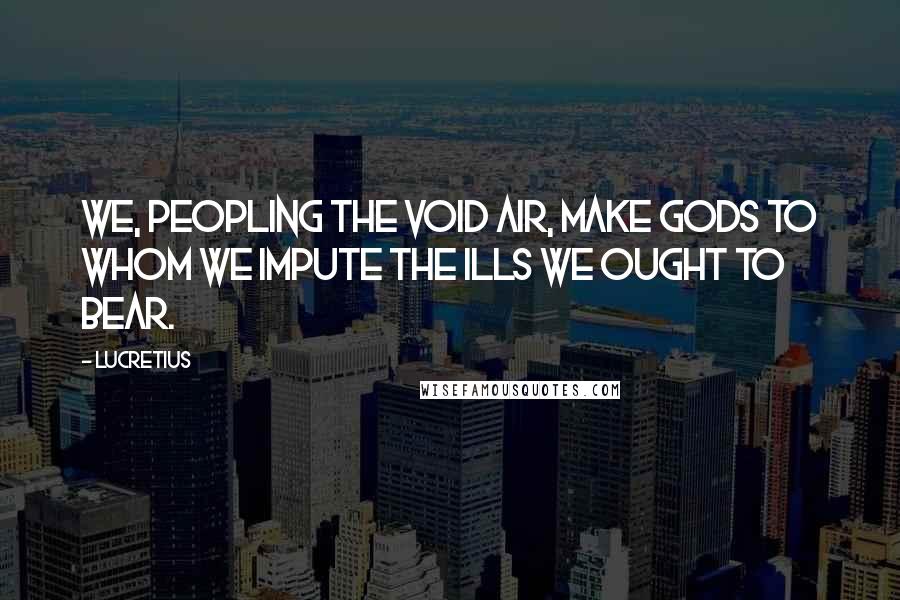Lucretius Quotes: We, peopling the void air, make gods to whom we impute the ills we ought to bear.