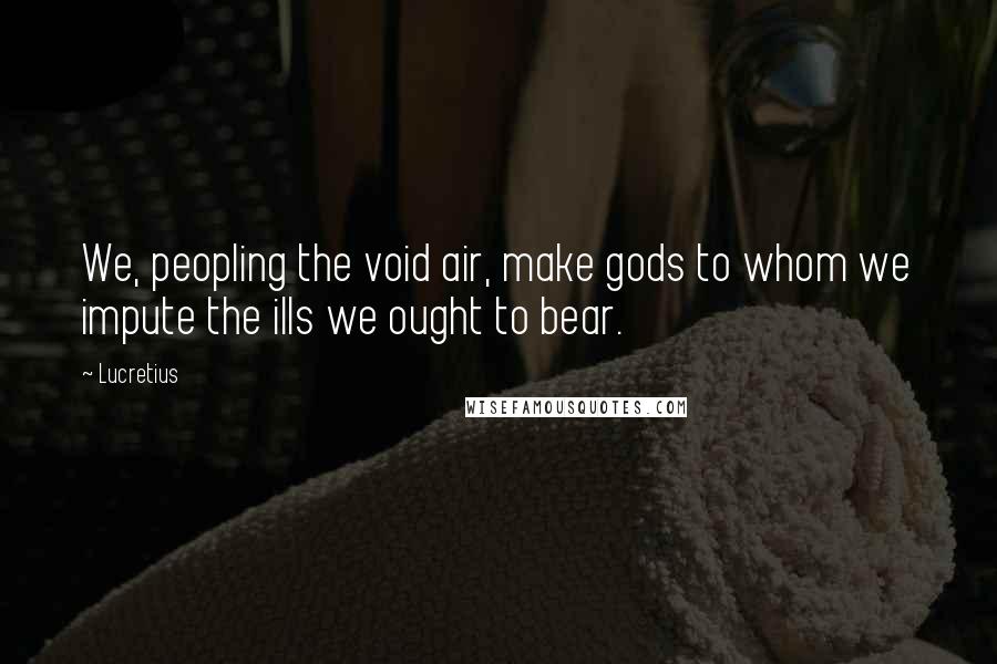 Lucretius Quotes: We, peopling the void air, make gods to whom we impute the ills we ought to bear.