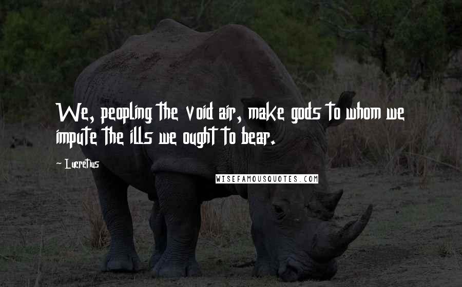 Lucretius Quotes: We, peopling the void air, make gods to whom we impute the ills we ought to bear.