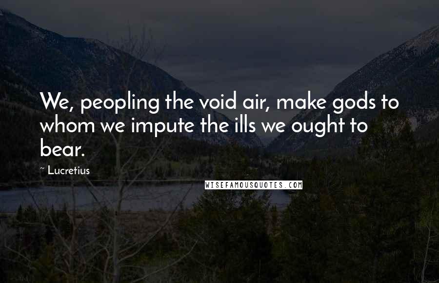 Lucretius Quotes: We, peopling the void air, make gods to whom we impute the ills we ought to bear.