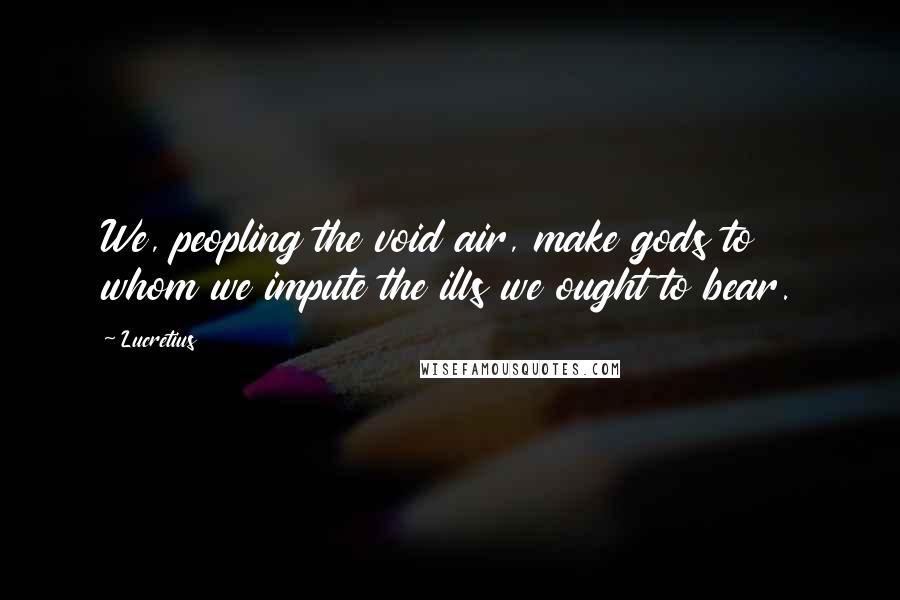 Lucretius Quotes: We, peopling the void air, make gods to whom we impute the ills we ought to bear.