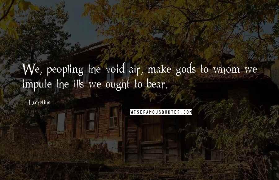Lucretius Quotes: We, peopling the void air, make gods to whom we impute the ills we ought to bear.