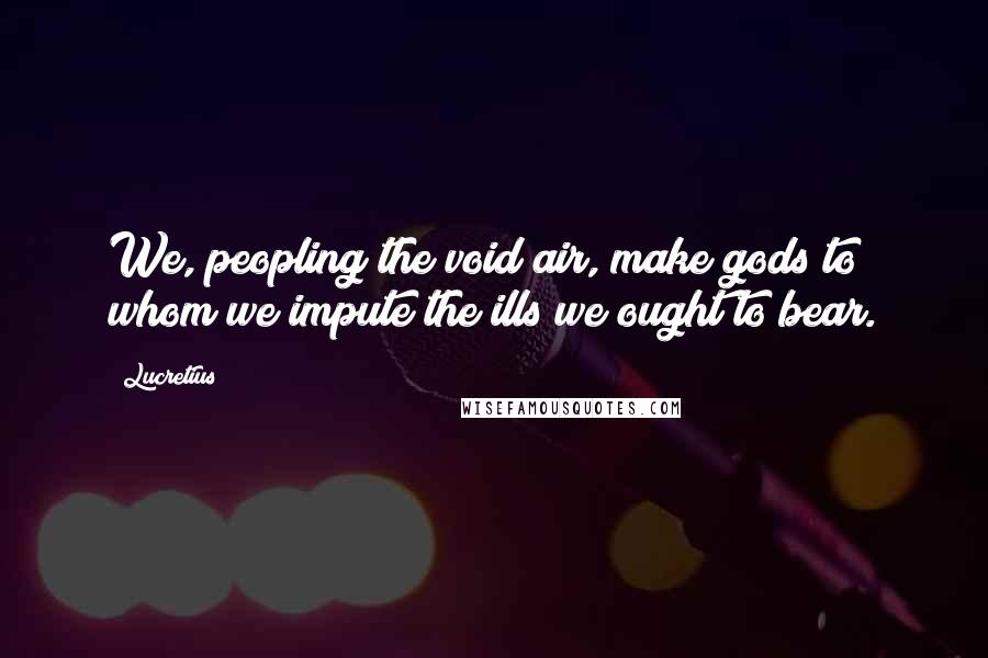Lucretius Quotes: We, peopling the void air, make gods to whom we impute the ills we ought to bear.