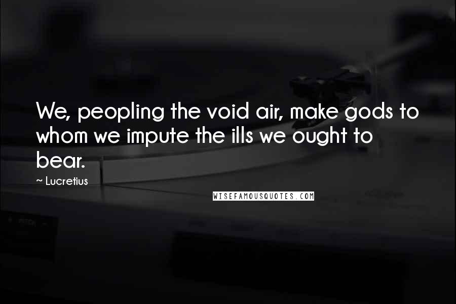 Lucretius Quotes: We, peopling the void air, make gods to whom we impute the ills we ought to bear.