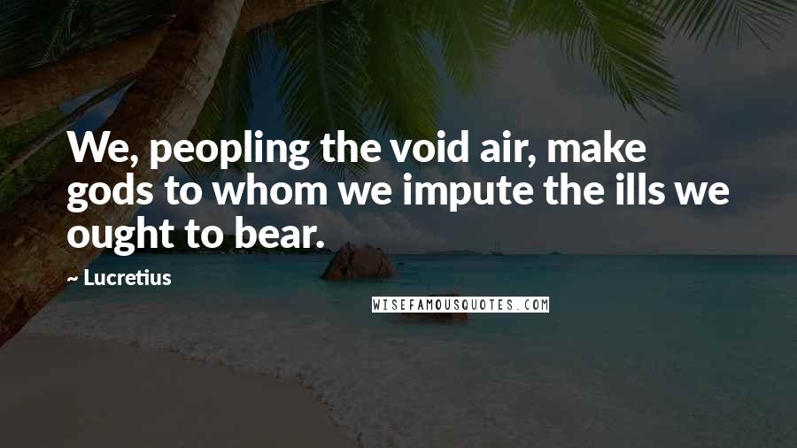 Lucretius Quotes: We, peopling the void air, make gods to whom we impute the ills we ought to bear.