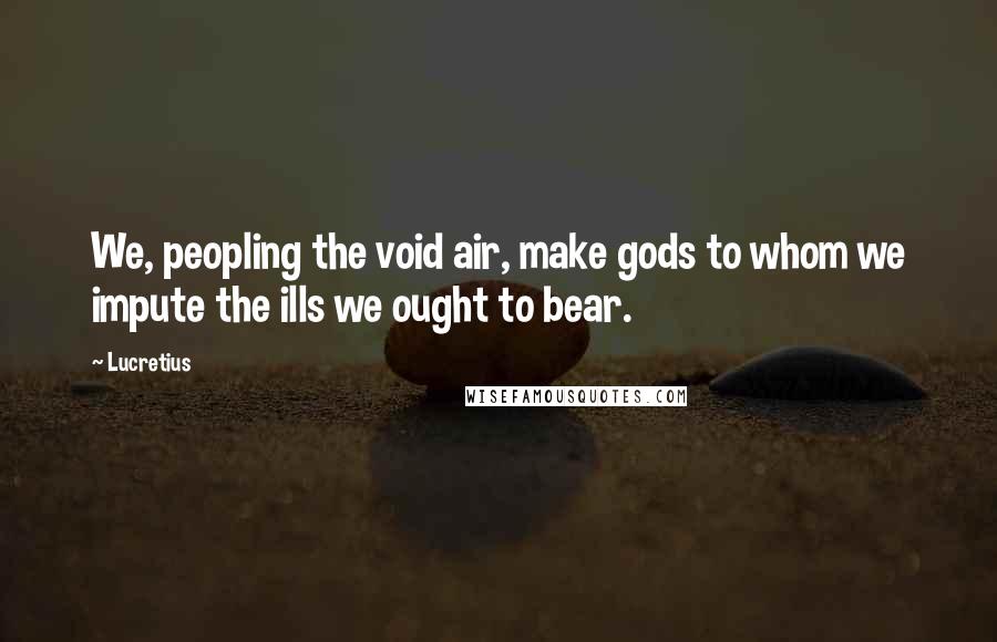 Lucretius Quotes: We, peopling the void air, make gods to whom we impute the ills we ought to bear.