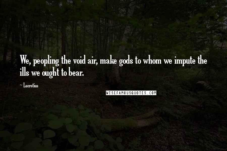 Lucretius Quotes: We, peopling the void air, make gods to whom we impute the ills we ought to bear.