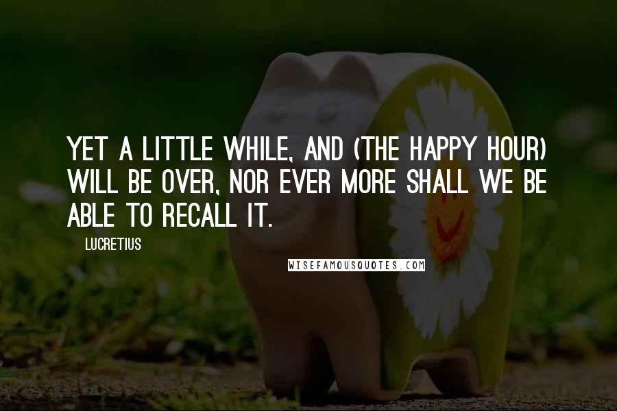 Lucretius Quotes: Yet a little while, and (the happy hour) will be over, nor ever more shall we be able to recall it.