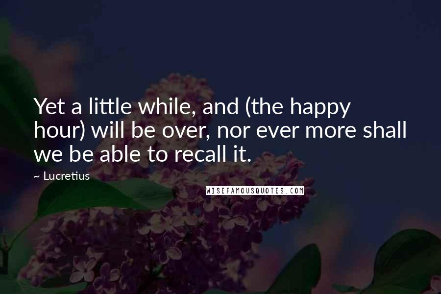 Lucretius Quotes: Yet a little while, and (the happy hour) will be over, nor ever more shall we be able to recall it.