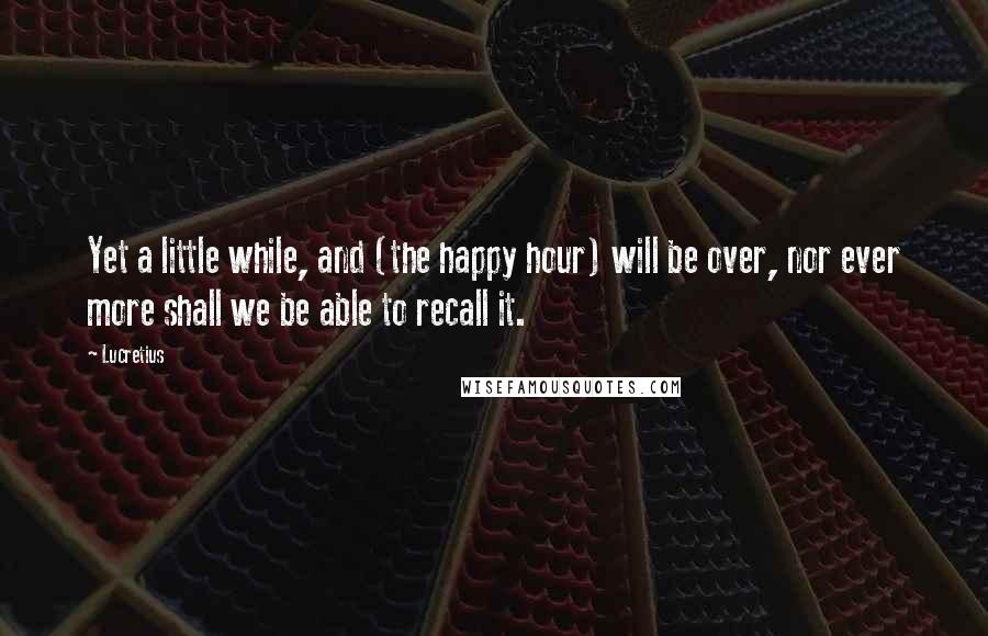 Lucretius Quotes: Yet a little while, and (the happy hour) will be over, nor ever more shall we be able to recall it.