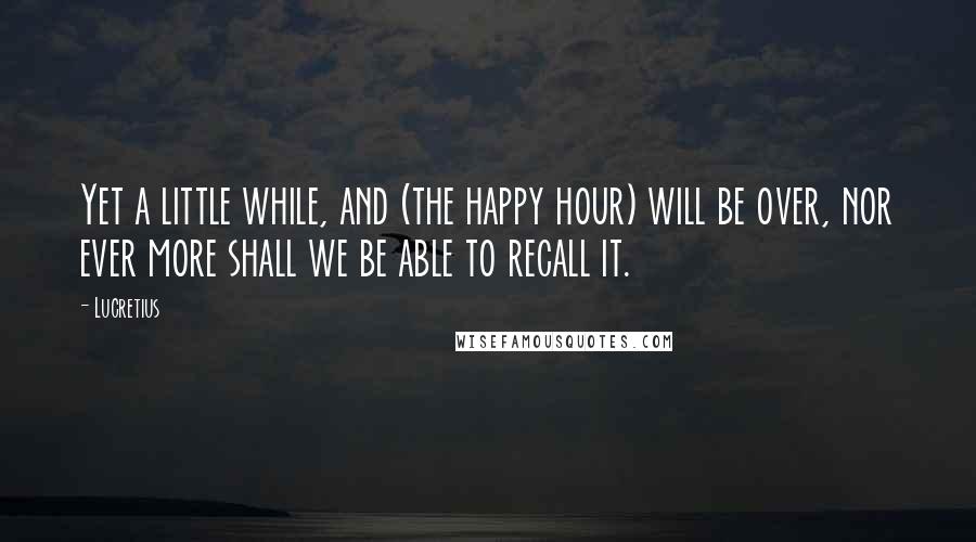 Lucretius Quotes: Yet a little while, and (the happy hour) will be over, nor ever more shall we be able to recall it.