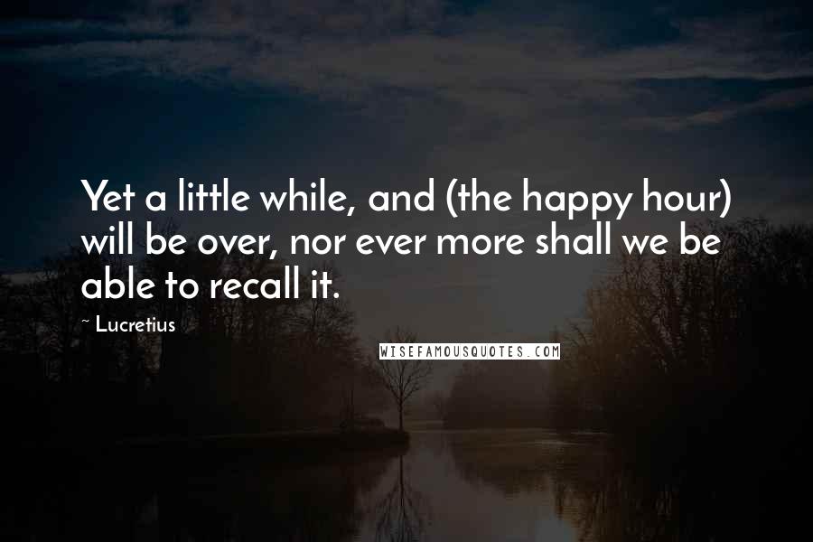 Lucretius Quotes: Yet a little while, and (the happy hour) will be over, nor ever more shall we be able to recall it.