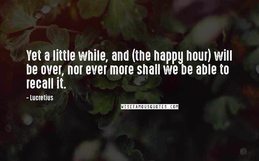 Lucretius Quotes: Yet a little while, and (the happy hour) will be over, nor ever more shall we be able to recall it.