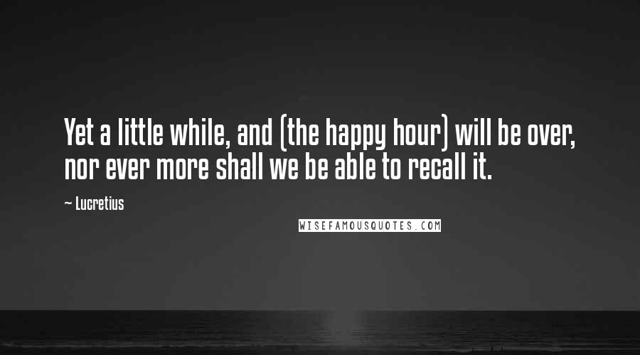 Lucretius Quotes: Yet a little while, and (the happy hour) will be over, nor ever more shall we be able to recall it.