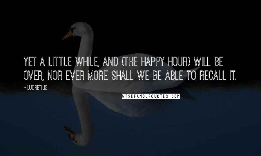 Lucretius Quotes: Yet a little while, and (the happy hour) will be over, nor ever more shall we be able to recall it.