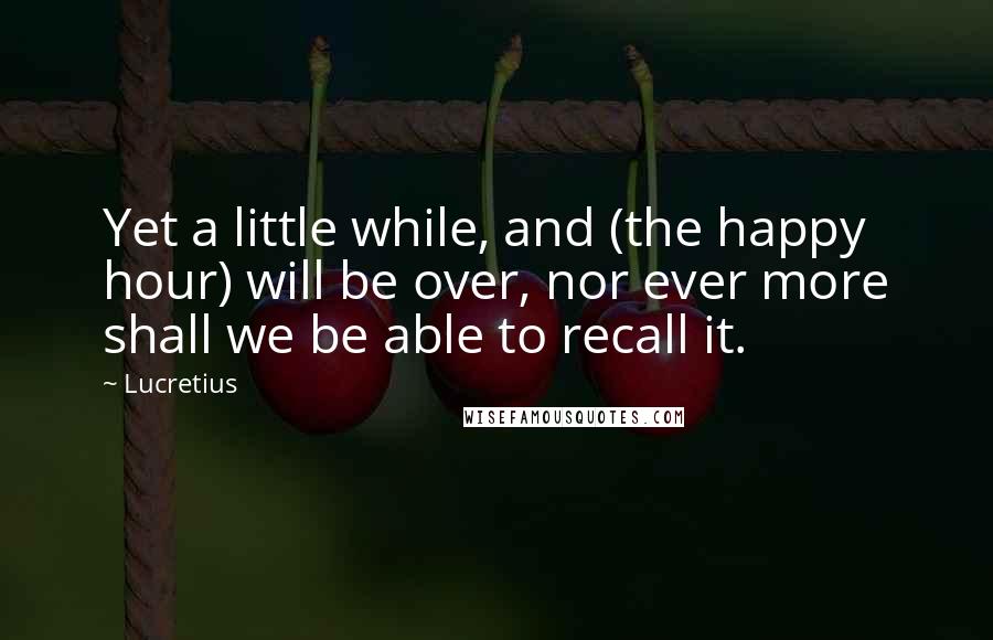 Lucretius Quotes: Yet a little while, and (the happy hour) will be over, nor ever more shall we be able to recall it.