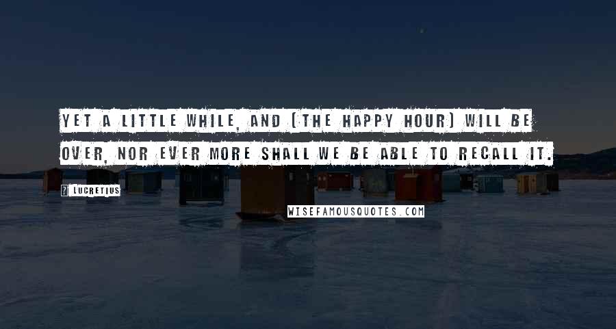 Lucretius Quotes: Yet a little while, and (the happy hour) will be over, nor ever more shall we be able to recall it.