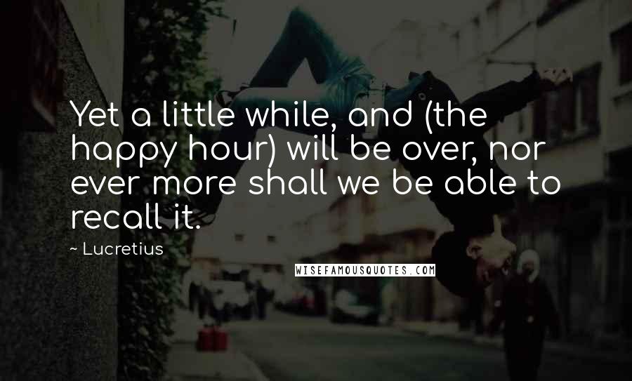 Lucretius Quotes: Yet a little while, and (the happy hour) will be over, nor ever more shall we be able to recall it.