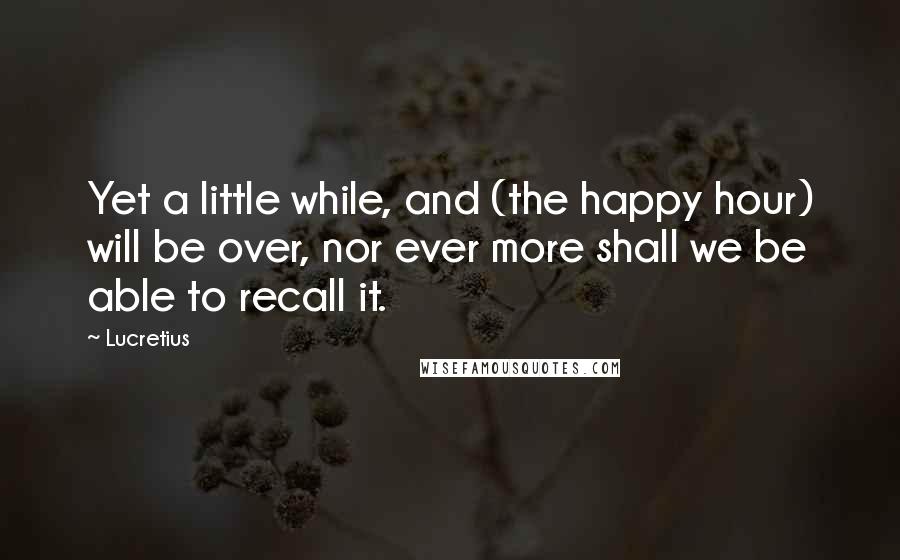 Lucretius Quotes: Yet a little while, and (the happy hour) will be over, nor ever more shall we be able to recall it.