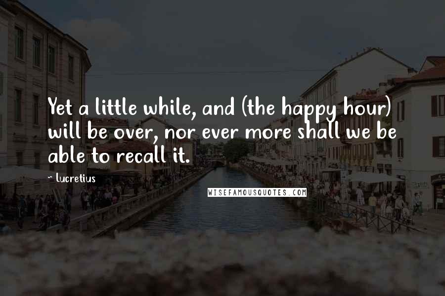 Lucretius Quotes: Yet a little while, and (the happy hour) will be over, nor ever more shall we be able to recall it.