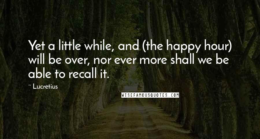 Lucretius Quotes: Yet a little while, and (the happy hour) will be over, nor ever more shall we be able to recall it.