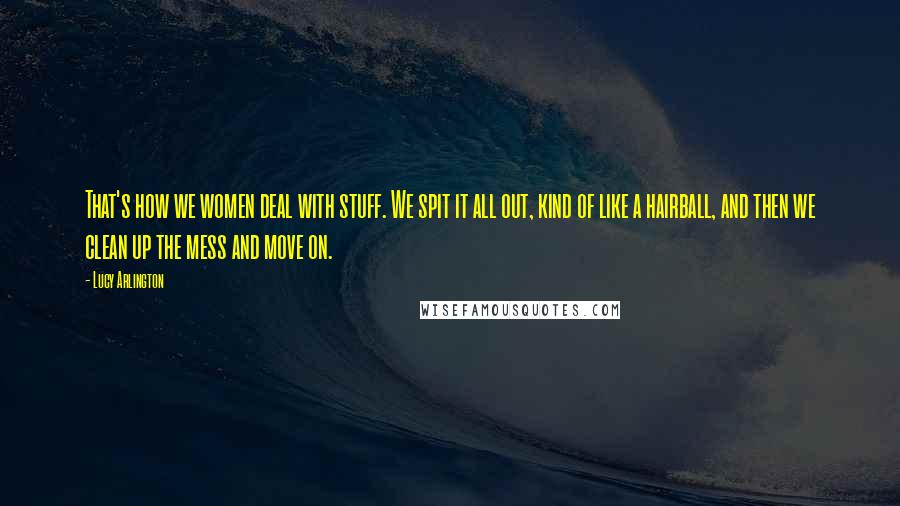 Lucy Arlington Quotes: That's how we women deal with stuff. We spit it all out, kind of like a hairball, and then we clean up the mess and move on.