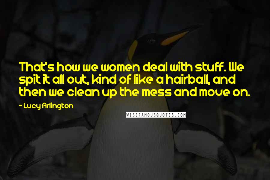 Lucy Arlington Quotes: That's how we women deal with stuff. We spit it all out, kind of like a hairball, and then we clean up the mess and move on.