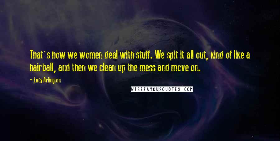 Lucy Arlington Quotes: That's how we women deal with stuff. We spit it all out, kind of like a hairball, and then we clean up the mess and move on.