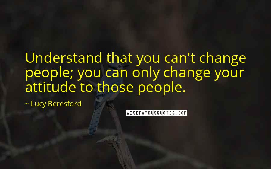 Lucy Beresford Quotes: Understand that you can't change people; you can only change your attitude to those people.