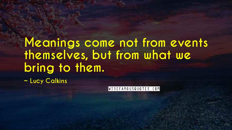 Lucy Calkins Quotes: Meanings come not from events themselves, but from what we bring to them.