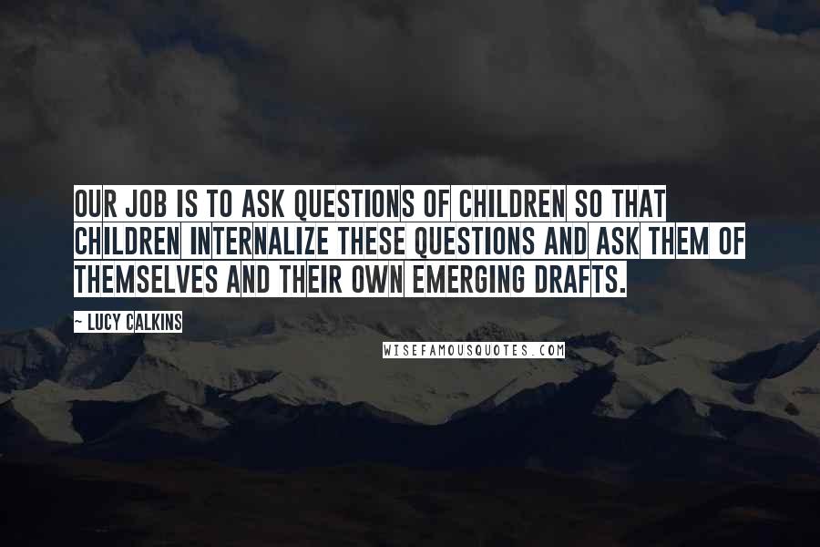 Lucy Calkins Quotes: Our job is to ask questions of children so that children internalize these questions and ask them of themselves and their own emerging drafts.