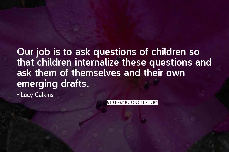 Lucy Calkins Quotes: Our job is to ask questions of children so that children internalize these questions and ask them of themselves and their own emerging drafts.