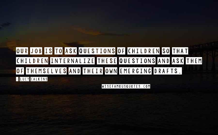 Lucy Calkins Quotes: Our job is to ask questions of children so that children internalize these questions and ask them of themselves and their own emerging drafts.