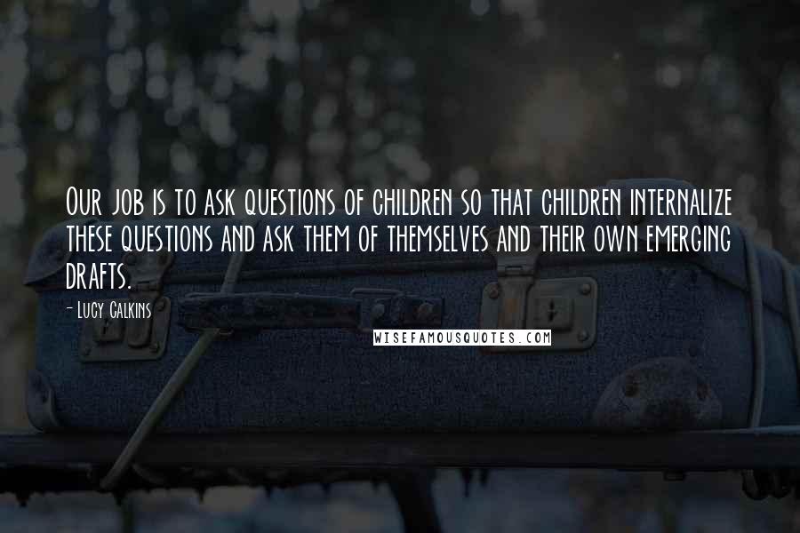 Lucy Calkins Quotes: Our job is to ask questions of children so that children internalize these questions and ask them of themselves and their own emerging drafts.