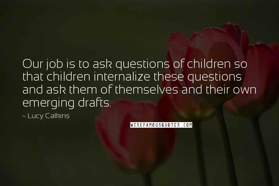 Lucy Calkins Quotes: Our job is to ask questions of children so that children internalize these questions and ask them of themselves and their own emerging drafts.