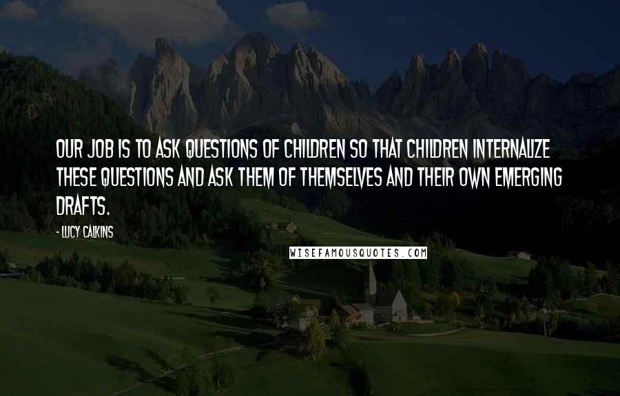 Lucy Calkins Quotes: Our job is to ask questions of children so that children internalize these questions and ask them of themselves and their own emerging drafts.