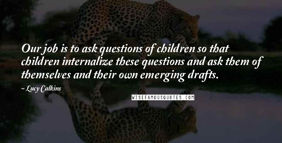 Lucy Calkins Quotes: Our job is to ask questions of children so that children internalize these questions and ask them of themselves and their own emerging drafts.