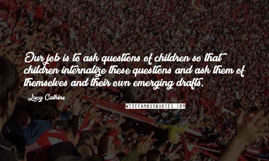 Lucy Calkins Quotes: Our job is to ask questions of children so that children internalize these questions and ask them of themselves and their own emerging drafts.