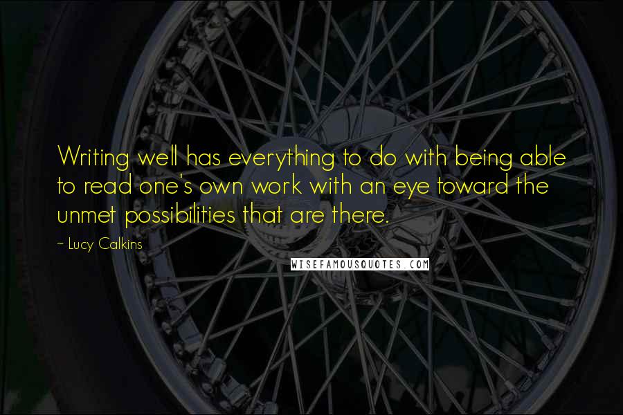 Lucy Calkins Quotes: Writing well has everything to do with being able to read one's own work with an eye toward the unmet possibilities that are there.