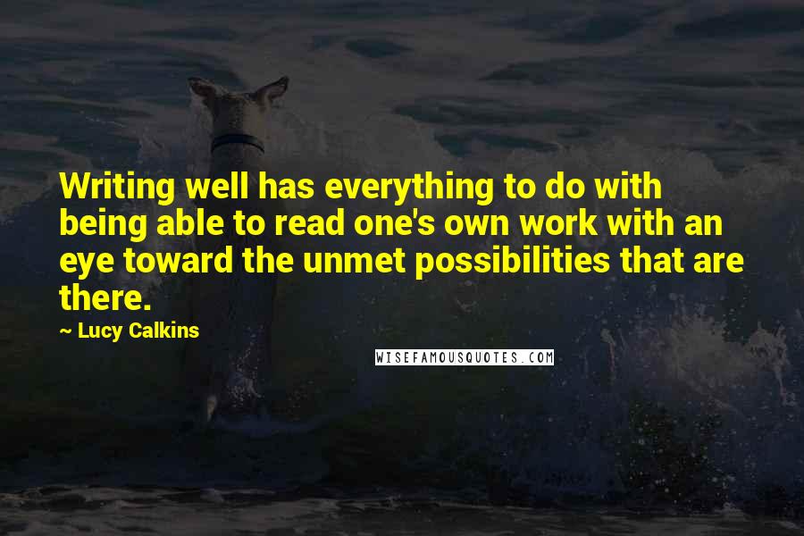 Lucy Calkins Quotes: Writing well has everything to do with being able to read one's own work with an eye toward the unmet possibilities that are there.