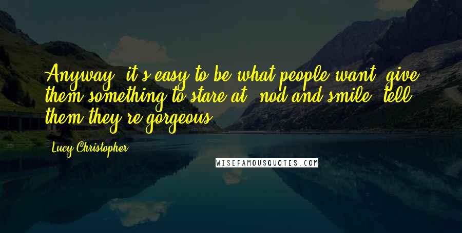 Lucy Christopher Quotes: Anyway, it's easy to be what people want: give them something to stare at, nod and smile, tell them they're gorgeous.