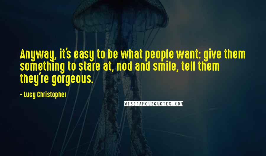 Lucy Christopher Quotes: Anyway, it's easy to be what people want: give them something to stare at, nod and smile, tell them they're gorgeous.