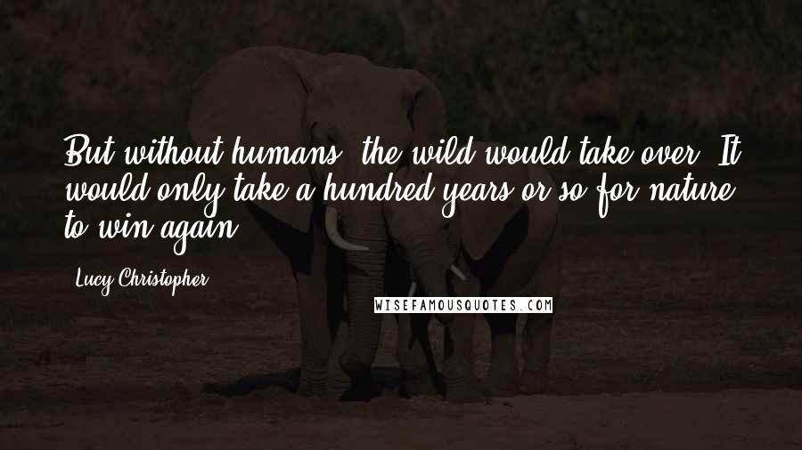 Lucy Christopher Quotes: But without humans, the wild would take over. It would only take a hundred years or so for nature to win again.