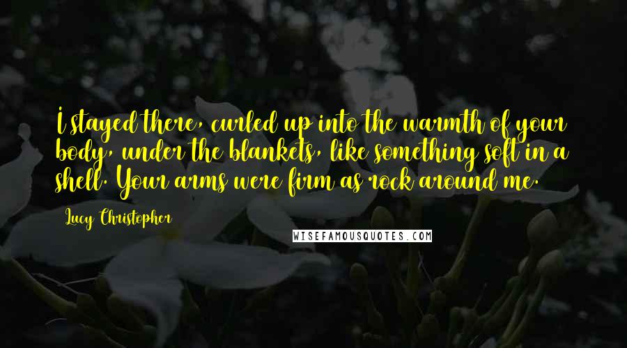 Lucy Christopher Quotes: I stayed there, curled up into the warmth of your body, under the blankets, like something soft in a shell. Your arms were firm as rock around me.