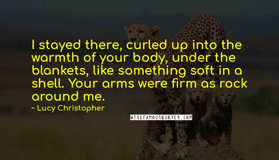 Lucy Christopher Quotes: I stayed there, curled up into the warmth of your body, under the blankets, like something soft in a shell. Your arms were firm as rock around me.