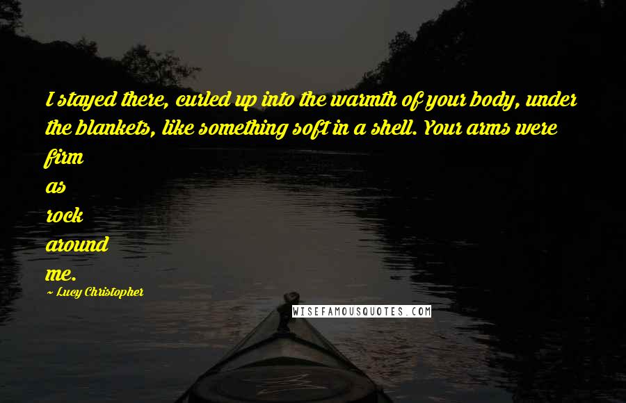 Lucy Christopher Quotes: I stayed there, curled up into the warmth of your body, under the blankets, like something soft in a shell. Your arms were firm as rock around me.