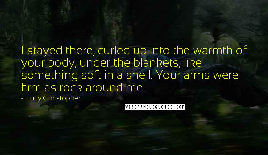 Lucy Christopher Quotes: I stayed there, curled up into the warmth of your body, under the blankets, like something soft in a shell. Your arms were firm as rock around me.