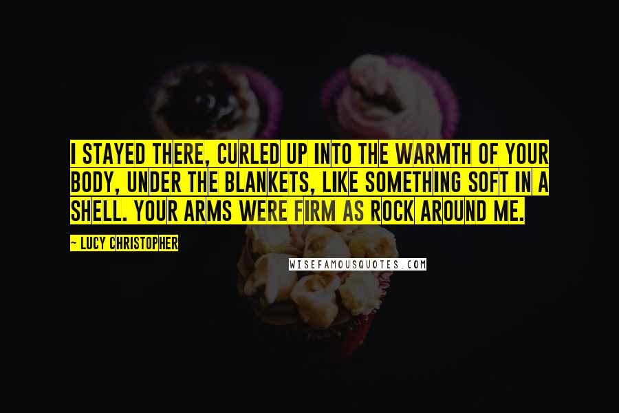 Lucy Christopher Quotes: I stayed there, curled up into the warmth of your body, under the blankets, like something soft in a shell. Your arms were firm as rock around me.