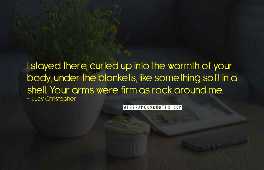 Lucy Christopher Quotes: I stayed there, curled up into the warmth of your body, under the blankets, like something soft in a shell. Your arms were firm as rock around me.