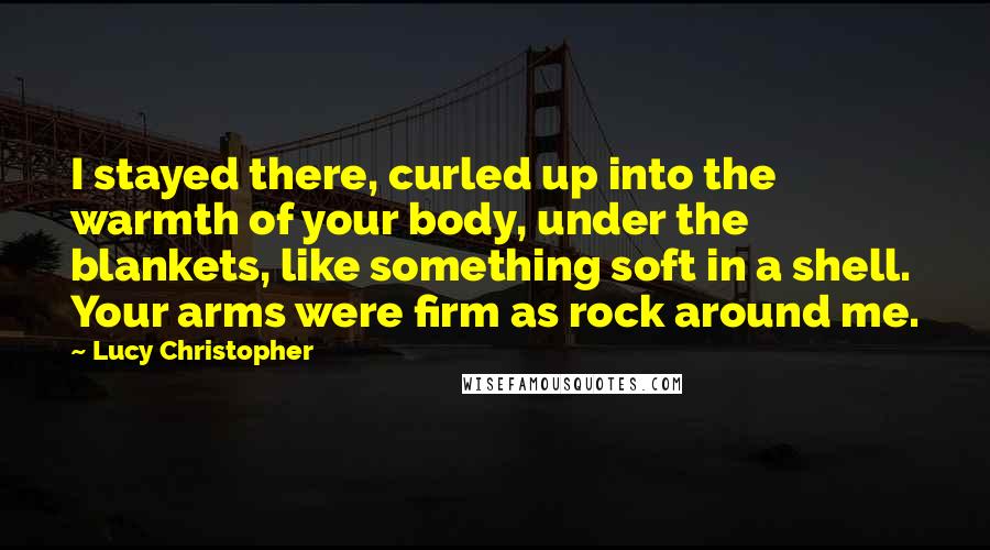 Lucy Christopher Quotes: I stayed there, curled up into the warmth of your body, under the blankets, like something soft in a shell. Your arms were firm as rock around me.